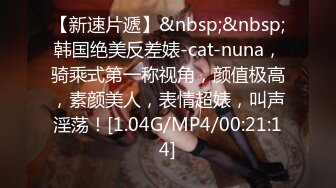 【新速片遞】&nbsp;&nbsp;韩国绝美反差婊-cat-nuna，骑乘式第一称视角，颜值极高，素颜美人，表情超婊，叫声淫荡！[1.04G/MP4/00:21:14]