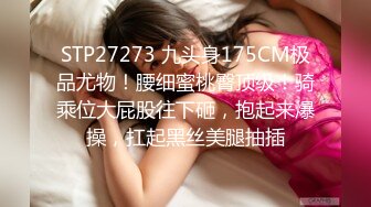 STP27273 九头身175CM极品尤物！腰细蜜桃臀顶级！骑乘位大屁股往下砸，抱起来爆操，扛起黑丝美腿抽插