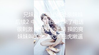 ❤️兄妹乱伦 强上破处亲妹妹后续2 中途爸爸还打来了电话 很刺激 按在灶台上操 操的爽 妹妹叫的也很大声 白虎嫩逼