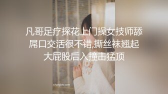 凡哥足疗探花上门操女技师舔屌口交活很不错,撕丝袜翘起大屁股后入撞击猛顶