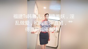 福建Ts韩馨儿：颜值美妖，淫乱做爱，和闺蜜3P直男，艹得直男喊疼喊爽！