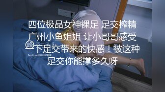 四位极品女神裸足 足交榨精广州小鱼姐姐 让小哥哥感受一下足交带来的快感！被这种足交你能撑多久呀