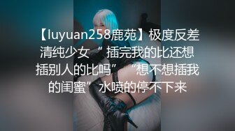 【luyuan258鹿苑】极度反差清纯少女“ 插完我的比还想插别人的比吗”“想不想插我的闺蜜”水喷的停不下来