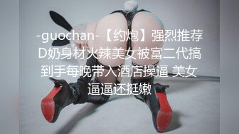 -guochan-【约炮】强烈推荐D奶身材火辣美女被富二代搞到手每晚带入酒店操逼 美女逼逼还挺嫩