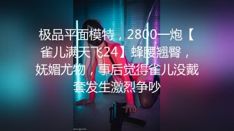 极品平面模特，2800一炮【雀儿满天飞24】蜂腰翘臀，妩媚尤物，事后觉得雀儿没戴套发生激烈争吵