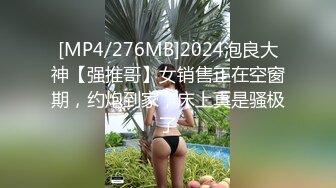 [MP4/276MB]2024泡良大神【强推哥】女销售正在空窗期，约炮到家，床上真是骚极了