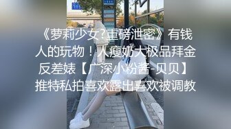 《萝莉少女?重磅泄密》有钱人的玩物！人瘦奶大极品拜金反差婊【广深小粉酱-贝贝】推特私拍喜欢露出喜欢被调教