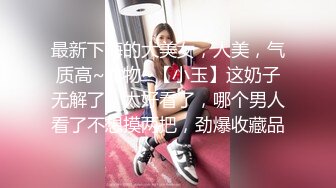 最新下海的大美女，人美，气质高~尤物~【小玉】这奶子无解了，太好看了，哪个男人看了不想摸两把，劲爆收藏品