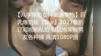 【八字爆奶女神嫩逼美鲍】巨乳爆奶妹『Shir』2023最新订阅啪啪私拍 极品炮架被男友各种操 高清1080P版