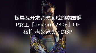 被男友开发调教而成的泰国群P女王「unicorn_2808」OF私拍 老公镜头下的3P