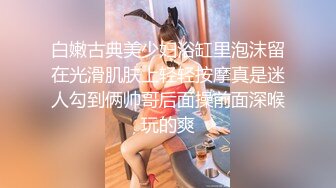 白嫩古典美少妇浴缸里泡沫留在光滑肌肤上轻轻按摩真是迷人勾到俩帅哥后面操前面深喉玩的爽