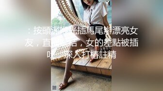 ：按頭深喉光插馬尾辮漂亮女友，直捅喉結，女的差點被插吐，深入打樁註精