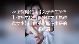 私密保健会所【女子养生SPA】偷拍男技师加藤鹰之手搞得欲女少妇呻吟不断抓住小哥的鸡巴求草逼