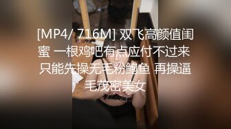 [MP4/ 716M] 双飞高颜值闺蜜 一根鸡吧有点应付不过来 只能先操无毛粉鲍鱼 再操逼毛茂密美女