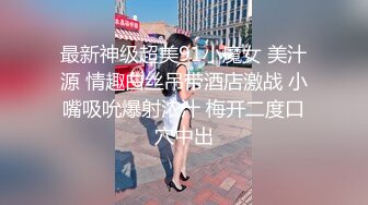 最新神级超美91小魔女 美汁源 情趣白丝吊带酒店激战 小嘴吸吮爆射浓汁 梅开二度口穴中出