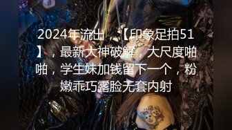 2024年流出，【印象足拍51】，最新大神破解，大尺度啪啪，学生妹加钱留下一个，粉嫩乖巧露脸无套内射