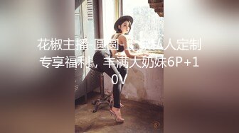 花椒主播-圆圆-土豪私人定制专享福利，丰满大奶妹6P+10V