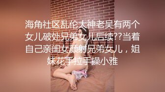 海角社区乱伦大神老吴有两个女儿破处兄弟女儿后续??当着自己亲闺女颜射兄弟女儿，姐妹花手拉手操小雅