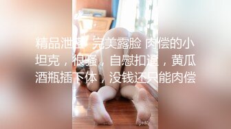 精品泄密  完美露脸 肉偿的小坦克，很骚，自慰扣逼，黄瓜酒瓶插下体，没钱还只能肉偿