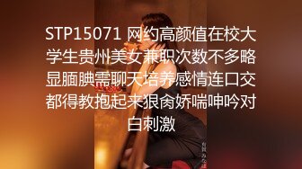 STP15071 网约高颜值在校大学生贵州美女兼职次数不多略显腼腆需聊天培养感情连口交都得教抱起来狠肏娇喘呻吟对白刺激