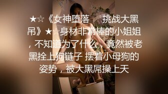 ★☆《女神堕落☀️挑战大黑吊》★☆身材非常棒的小姐姐，不知道为了什么，竟然被老黑拴上狗链子 摆着小母狗的姿势，被大黑屌操上天