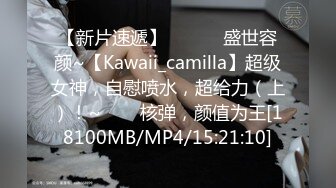 【新片速遞】 ✨✨✨♈盛世容颜~【Kawaii_camilla】超级女神，自慰喷水，超给力（上）！~✨✨✨核弹，颜值为王[18100MB/MP4/15:21:10]