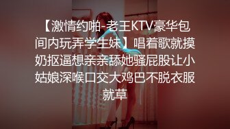 【激情约啪-老王KTV豪华包间内玩弄学生妹】唱着歌就摸奶抠逼想亲亲舔她骚屁股让小姑娘深喉口交大鸡巴不脱衣服就草