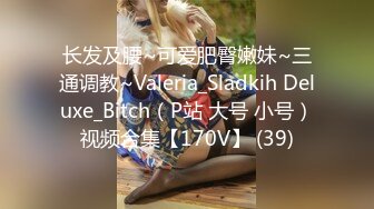 长发及腰~可爱肥臀嫩妹~三通调教~Valeria_Sladkih Deluxe_Bitch（P站 大号 小号）视频合集【170V】 (39)