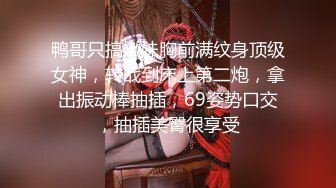 鸭哥只搞嫩妹胸前满纹身顶级女神，转战到床上第二炮，拿出振动棒抽插，69姿势口交，抽插美臀很享受