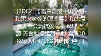 [2DF2] 【雪白淫荡中国少妇和黑人老公的那些事】和大屌黑人老公玩抗疫跪舔 69式互舔 无套怼操猛烈内射 高清1080p[MP4/188MB][BT种子]