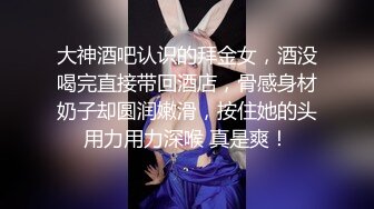 大神酒吧认识的拜金女，酒没喝完直接带回酒店，骨感身材奶子却圆润嫩滑，按住她的头用力用力深喉 真是爽！