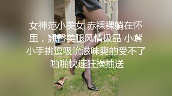 女神范小美女 赤裸裸躺在怀里，翘臀美腿风情极品 小嘴小手挑逗吸吮滋味爽的受不了 啪啪快速狂操抽送