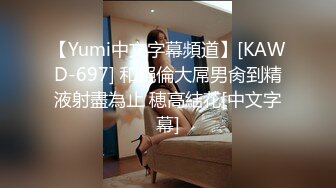 【Yumi中文字幕頻道】[KAWD-697] 和絕倫大屌男肏到精液射盡為止 穂高結花[中文字幕]