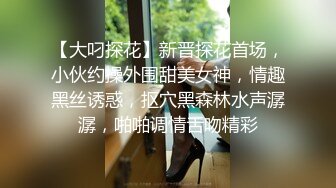 【大叼探花】新晋探花首场，小伙约操外围甜美女神，情趣黑丝诱惑，抠穴黑森林水声潺潺，啪啪调情舌吻精彩