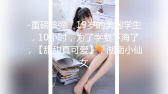 -重磅核弹，19岁的美胸学生，10小时，为了学费下海了，【甜甜真可爱】，湖南小仙女