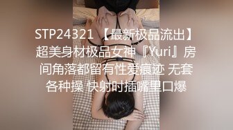 STP24321 【最新极品流出】超美身材极品女神『Yuri』房间角落都留有性爱痕迹 无套各种操 快射时插嘴里口爆