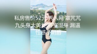 私房售价52元 秀人网 章芃芃 九头身大美女 浴室湿身 漏逼 性感小阴唇