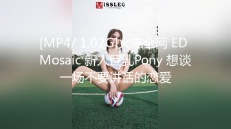 [MP4/ 1.02G]火爆全网 ED Mosaic 新人巨乳Pony 想谈一场不要讲话的恋爱