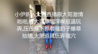 小伊新人大秀直播跟大哥激情啪啪,被大哥草嘴深喉抠逼玩弄,压在身下抓着骚奶子爆草抽插,大黑道具玩弄骚穴