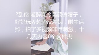 ?乱伦 灌醉高冷高颜值嫂子，好好玩弄超骚反差婊，附生活照，拍了多视频非常刺激，十几天内容6个文件夹