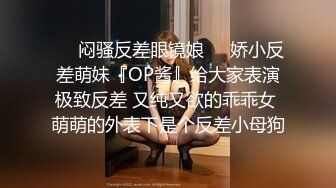 ☀️闷骚反差眼镜娘☀️娇小反差萌妹『OP酱』给大家表演极致反差 又纯又欲的乖乖女 萌萌的外表下是个反差小母狗