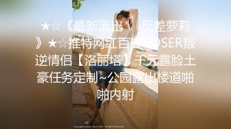 ★☆《最新流出☀️反差萝莉》★☆推特网红百变COSER叛逆情侣【洛丽塔】千元露脸土豪任务定制~公园露出楼道啪啪内射