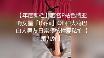 【年度新档】著名P站色情亚裔女星「Raya」OF和大鸡巴白人男友日常硬核性爱私拍【第九弹】