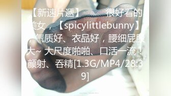 【新速片遞】 ♈♈♈很好看的美女，【spicylittlebunny】，气质好、衣品好，腰细屁股大~ 大尺度啪啪、口活一流！颜射、吞精[1.3G/MP4/28:39]