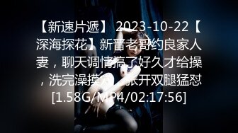 【新速片遞】 2023-10-22【深海探花】新晋老哥约良家人妻，聊天调情搞了好久才给操，洗完澡摸穴，张开双腿猛怼[1.58G/MP4/02:17:56]