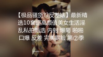 【极品骚货??反差婊】最新精选10套超高颜值美女生活淫乱私拍甄选 内射 爆菊 啪啪 口爆 反差 完美露脸 第②季