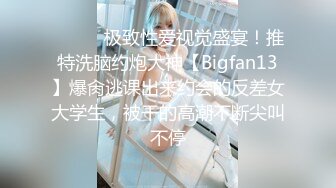 ⚫️⚫️极致性爱视觉盛宴！推特洗脑约炮大神【Bigfan13】爆肏逃课出来约会的反差女大学生，被干的高潮不断尖叫不停