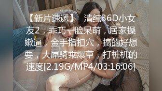 【新片速遞】❤清纯36D小女友2，乖巧一脸呆萌，居家操嫩逼，金手指扣穴，搞的好想要，大屌骑乘爆草，打桩机的速度[2.19G/MP4/03:16:06]