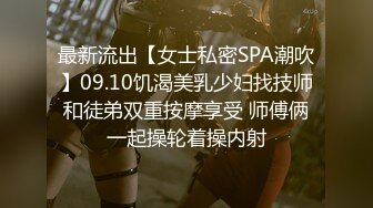 最新流出【女士私密SPA潮吹】09.10饥渴美乳少妇找技师和徒弟双重按摩享受 师傅俩一起操轮着操内射