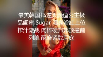 最美韩国TS逆天颜值公主极品闺蜜 Sugar 湿身浴缸上位榨汁激战 肉棒硬邦邦顶撞前列腺 酥麻紧致后庭